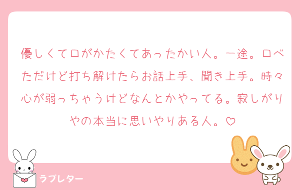 優しくて口がかたくてあったかい人。一途。口べただけど打ち解けたらお話上手、聞き上手。時々心が弱っちゃうけどなんとかやってる。寂しがりやの本当に思いやりある人。