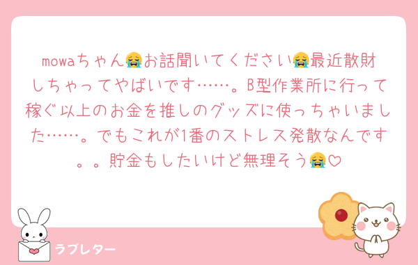 mowaちゃん😭お話聞いてください😭最近散財しちゃってやばいです……。B型作業所に行って稼ぐ以上のお金を推しのグッズに使っちゃいました……。でもこれが1番のストレス発散なんです。。貯金もしたいけど無理そう😭