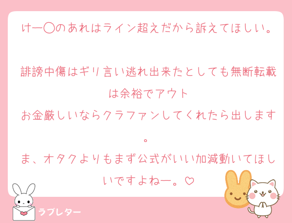 けー◯のあれはライン超えだから訴えてほしい。
誹謗中傷はギリ言い逃れ出来たとしても無断転載は余裕でアウト
お金厳しいならクラファンしてくれたら出します。
ま、オタクよりもまず公式がいい加減動いてほしいですよねー。