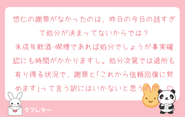 悠仁の謝罪がなかったのは、昨日の今日の話すぎて処分が決まってないからでは？
未成年飲酒･喫煙であれば処分でしょうが事実確認にも時間がかかりますし。処分次第では退所も有り得る状況で、謝罪と｢これから信頼回復に努めます｣って言う訳にはいかないと思うので。