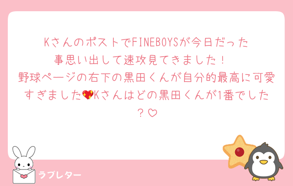 KさんのポストでFINEBOYSが今日だった事思い出して速攻見てきました！
野球ページの右下の黒田くんが自分的最高に可愛すぎました💖Kさんはどの黒田くんが1番でした？