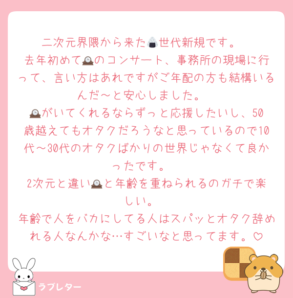 二次元界隈から来た🍙世代新規です。
去年初めて🕰️のコンサート、事務所の現場に行って、言い方はあれですがご年配の方も結構いるんだ～と安心しました。
🕰️がいてくれるならずっと応援したいし、50歳越えてもオタクだろうなと思っているので10代～30代のオタクばかりの世界じゃなくて良かったです。
2次元と違い🕰️と年齢を重ねられるのガチで楽しい。
年齢で人をバカにしてる人はスパッとオタク辞めれる人なんかな…すごいなと思ってます。