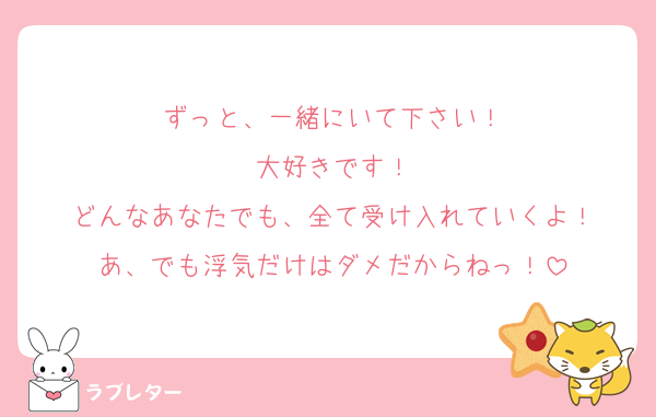 ずっと、一緒にいて下さい！
大好きです！
どんなあなたでも、全て受け入れていくよ！
あ、でも浮気だけはダメだからねっ！
