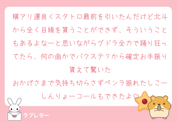 横アリ運良くスタトロ最前を引いたんだけど北斗から全く目線を貰うことができず、そういうこともあるよなーと思いながらグドラ全力で踊り狂ってたら、何の曲かでバクステ？から確定お手振り貰えて驚いた
おかげさまで気持ち切らさずペンラ振れたしこーしんりょーコールもできたよ