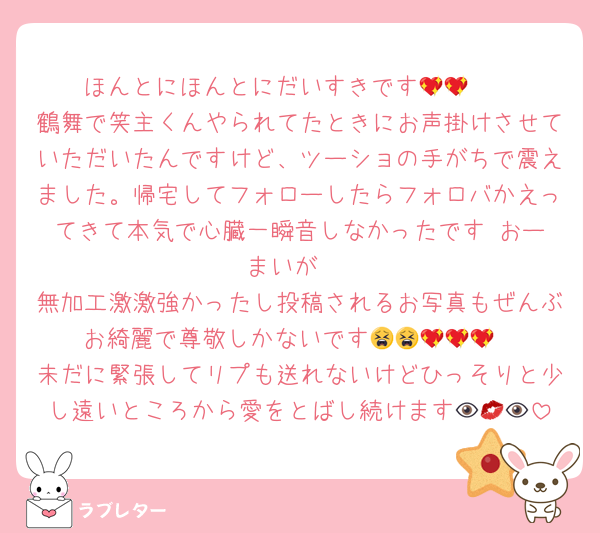 ほんとにほんとにだいすきです🥲💖💖
鶴舞で笑主くんやられてたときにお声掛けさせていただいたんですけど、ツーショの手がちで震えました。帰宅してフォローしたらフォロバかえってきて本気で心臓一瞬音しなかったです‼️おーまいが‼️
無加工激激強かったし投稿されるお写真もぜんぶお綺麗で尊敬しかないです😫😫💖💖💖
未だに緊張してリプも送れないけどひっそりと少し遠いところから愛をとばし続けます👁💋👁