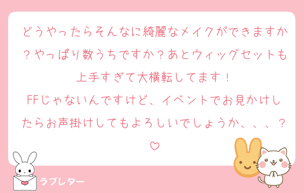 どうやったらそんなに綺麗なメイクができますか？やっぱり数うちですか？あとウィッグセットも上手すぎて大横転してます！
FFじゃないんですけど、イベントでお見かけしたらお声掛けしてもよろしいでしょうか、、、？