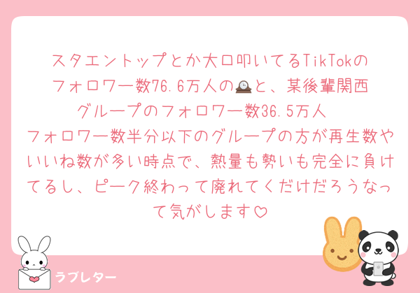 スタエントップとか大口叩いてるTikTokのフォロワー数76.6万人の🕰️と、某後輩関西グループのフォロワー数36.5万人
フォロワー数半分以下のグループの方が再生数やいいね数が多い時点で、熱量も勢いも完全に負けてるし、ピーク終わって廃れてくだけだろうなって気がします