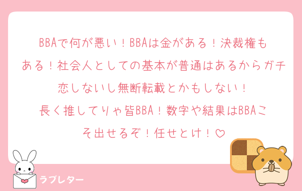 BBAで何が悪い！BBAは金がある！決裁権もある！社会人としての基本が普通はあるからガチ恋しないし無断転載とかもしない！
長く推してりゃ皆BBA！数字や結果はBBAこそ出せるぞ！任せとけ！