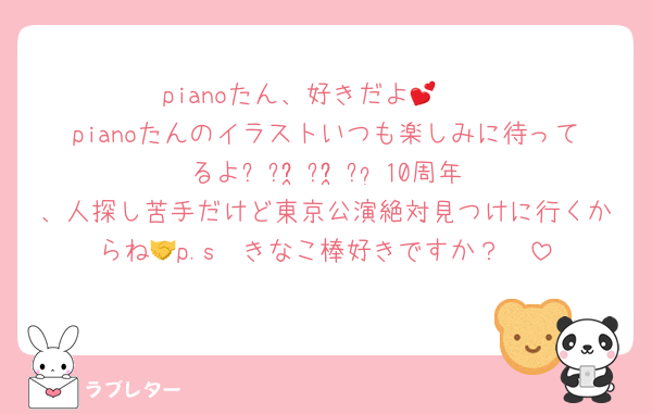 pianoたん、好きだよ🫶💕
pianoたんのイラストいつも楽しみに待ってるよ꒰՞ɞ̴̶̷̥⩊ɞ̴̶̷̥꒱֯♡10周年、人探し苦手だけど東京公演絶対見つけに行くからね🤝p.s  きなこ棒好きですか？🥹