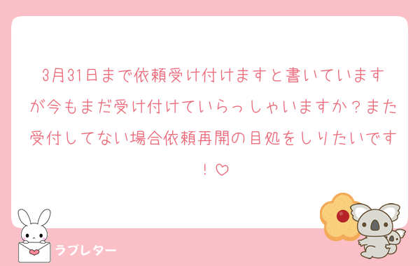 3月31日まで依頼受け付けますと書いていますが今もまだ受け付けていらっしゃいますか？また受付してない場合依頼再開の目処をしりたいです！