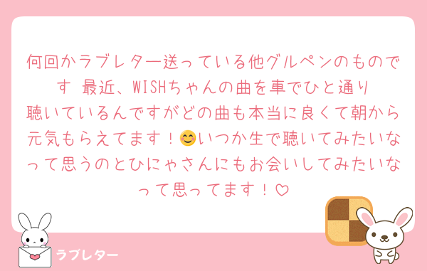 何回かラブレター送っている他グルペンのものです☺️最近、WISHちゃんの曲を車でひと通り聴いているんですがどの曲も本当に良くて朝から元気もらえてます！😊いつか生で聴いてみたいなって思うのとひにゃさんにもお会いしてみたいなって思ってます！