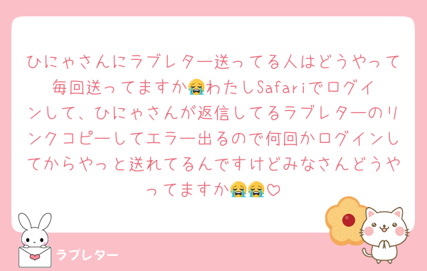 ひにゃさんにラブレター送ってる人はどうやって毎回送ってますか😭わたしSafariでログインして、ひにゃさんが返信してるラブレターのリンクコピーしてエラー出るので何回かログインしてからやっと送れてるんですけどみなさんどうやってますか😭😭