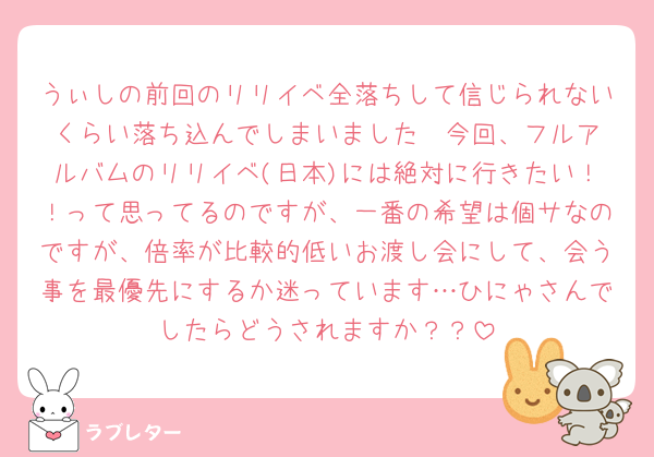 うぃしの前回のリリイベ全落ちして信じられないくらい落ち込んでしまいました🥲‎今回、フルアルバムのリリイベ(日本)には絶対に行きたい！！って思ってるのですが、一番の希望は個サなのですが、倍率が比較的低いお渡し会にして、会う事を最優先にするか迷っています…ひにゃさんでしたらどうされますか？？