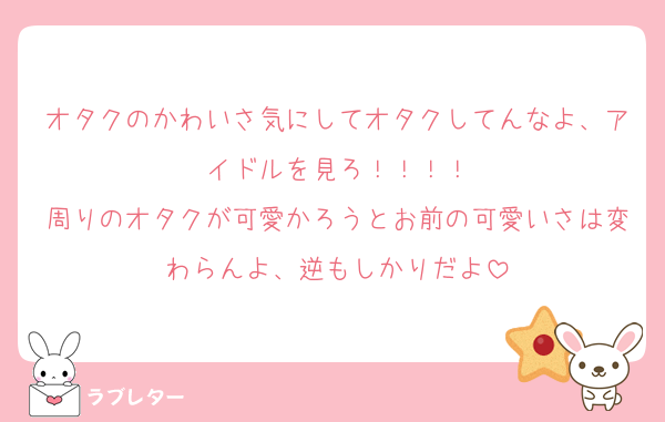 オタクのかわいさ気にしてオタクしてんなよ、アイドルを見ろ！！！！
周りのオタクが可愛かろうとお前の可愛いさは変わらんよ、逆もしかりだよ