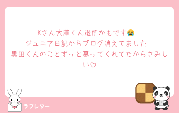 Kさん大澤くん退所かもです😭
ジュニア日記からブログ消えてました
黒田くんのことずっと慕ってくれてたからさみしい