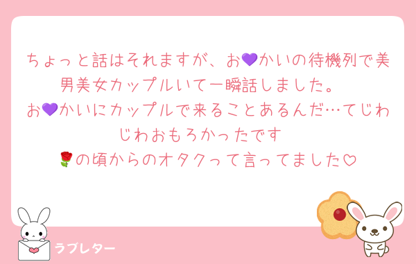 ちょっと話はそれますが、お💜かいの待機列で美男美女カップルいて一瞬話しました。
お💜かいにカップルで来ることあるんだ…てじわじわおもろかったです
🌹の頃からのオタクって言ってました