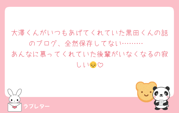 大澤くんがいつもあげてくれていた黒田くんの話のブログ、全然保存してない………
あんなに慕ってくれていた後輩がいなくなるの寂しい😔