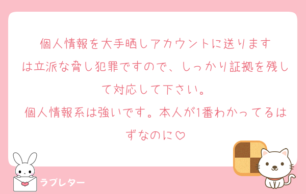 個人情報を大手晒しアカウントに送ります
は立派な脅し犯罪ですので、しっかり証拠を残して対応して下さい。
個人情報系は強いです。本人が1番わかってるはずなのに