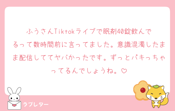 ふうさんTiktokライブで眠剤40錠飲んでるって数時間前に言ってました。意識混濁したまま配信しててヤバかったです。ずっとパキっちゃってるんでしょうね。