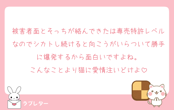 被害者面とそっちが絡んできたは専売特許レベルなのでシカトし続けると向こうがいらついて勝手に爆発するから面白いですよね。
こんなことより猫に愛情注いどけよ