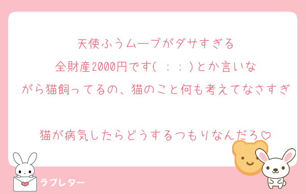 天使ふうムーブがダサすぎる
全財産2000円です( ; ; )とか言いながら猫飼ってるの、猫のこと何も考えてなさすぎ
猫が病気したらどうするつもりなんだろ