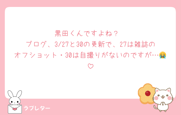 黒田くんですよね？
ブログ、3/27と30の更新で、27は雑誌のオフショット・30は自撮りがないのですが…😭