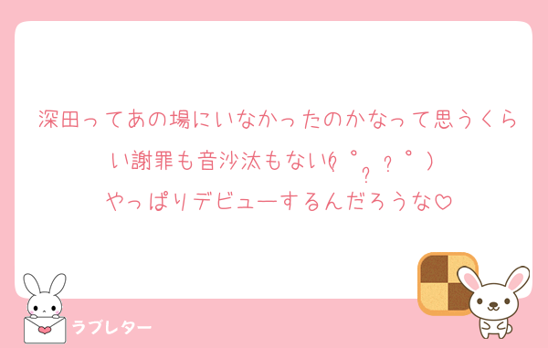 深田ってあの場にいなかったのかなって思うくらい謝罪も音沙汰もない( ͡° ͜ʖ ͡°) やっぱりデビューするんだろうな