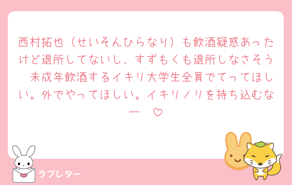 西村拓也（せいそんひらなり）も飲酒疑惑あったけど退所してないし、すずもくも退所しなさそう🤮未成年飲酒するイキリ大学生全員でてってほしい。外でやってほしい。イキリノリを持ち込むなー☝️