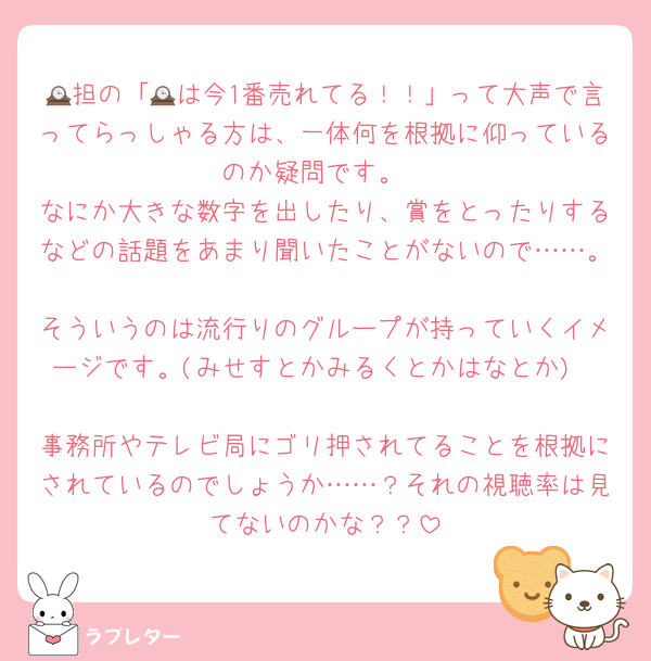 🕰担の「🕰は今1番売れてる！！」って大声で言ってらっしゃる方は、一体何を根拠に仰っているのか疑問です。
なにか大きな数字を出したり、賞をとったりするなどの話題をあまり聞いたことがないので……。
そういうのは流行りのグループが持っていくイメージです。(みせすとかみるくとかはなとか)

事務所やテレビ局にゴリ押されてることを根拠にされているのでしょうか……？それの視聴率は見てないのかな？？