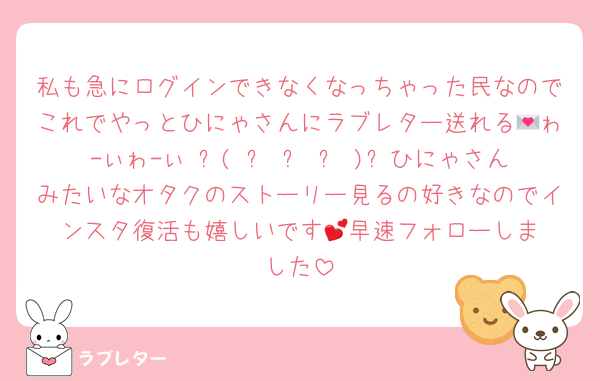 私も急にログインできなくなっちゃった民なのでこれでやっとひにゃさんにラブレター送れる💌ゎ-ぃゎ-ぃ ᐠ( ᐢ ᵕ ᐢ )ᐟひにゃさんみたいなオタクのストーリー見るの好きなのでインスタ復活も嬉しいです︎💕︎早速フォローしました