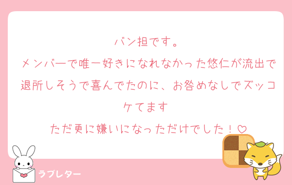 バン担です。
メンバーで唯一好きになれなかった悠仁が流出で退所しそうで喜んでたのに、お咎めなしでズッコケてます♡
ただ更に嫌いになっただけでした！