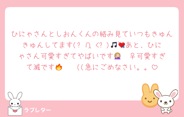 ひにゃさんとしおんくんの絡み見ていつもきゅんきゅんしてます(ᐢ∩ ̫<ᐢ)🎵💘あと、ひにゃさん可愛すぎてやばいです🤦🏼‍♀️可愛すぎて滅です🔥❣️❣️((急にごめなさい。。