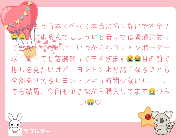 なんかもう日本イベって本当に怖くないですか？😭😭人によるんでしょうけど昔までは普通に買って当たってたのに、いつからかヨントンボーダー以上買っても落選祭りで辛すぎます😭😭目の前で推しを見たいけど、ヨントンより高くなることも全然ありえるしヨントンより時間少ないし、、、でも結局、今回も泣きながら購入してます😭つらい😭