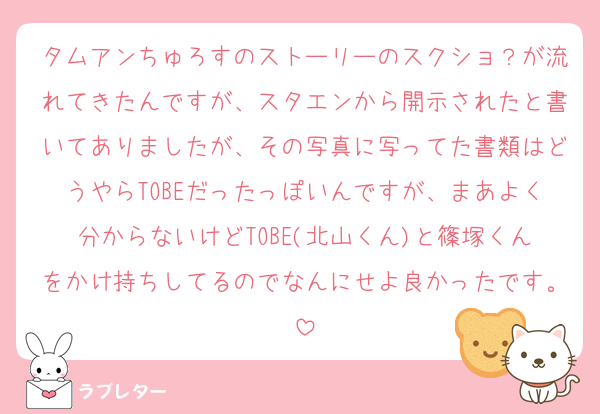 タムアンちゅろすのストーリーのスクショ？が流れてきたんですが、スタエンから開示されたと書いてありましたが、その写真に写ってた書類はどうやらTOBEだったっぽいんですが、まあよく分からないけどTOBE(北山くん)と篠塚くんをかけ持ちしてるのでなんにせよ良かったです。