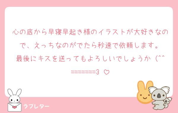 心の底から早寝早起き様のイラストが大好きなので、えっちなのがでたら秒速で依頼します。
最後にキスを送ってもよろしいでしょうか（^^=======3♡