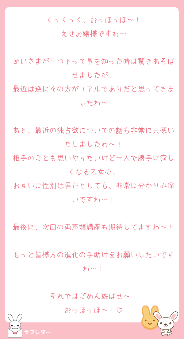 くっくっく、おっほっほ～！
えせお嬢様ですわ～

めいさまが一つ下って事を知った時は驚きあそばせましたが、
最近は逆にその方がリアルでありだと思ってきましたわ～

あと、最近の独占欲についての話も非常に共感いたしましたわ～！
相手のことも思いやりたいけど一人で勝手に寂しくなる乙女心、
お互いに性別は男だとしても、非常に分かりみ深いですわ～！

最後に、次回の両声類講座も期待してますわ～！
もっと皆様方の進化の手助けをお願いしたいですわ～！

それではごめん遊ばせ～！
おっほっほ～！