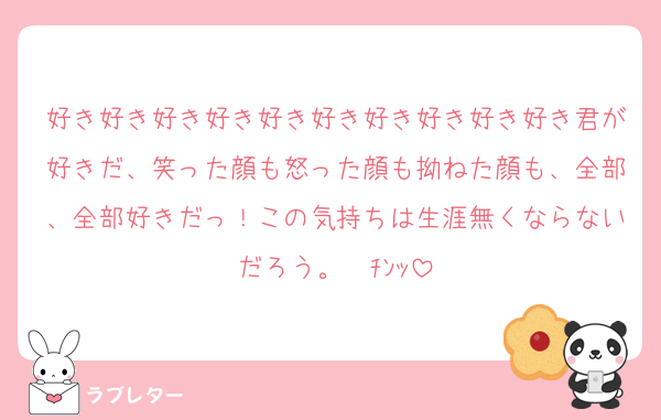 好き好き好き好き好き好き好き好き好き好き君が好きだ、笑った顔も怒った顔も拗ねた顔も、全部、全部好きだっ！この気持ちは生涯無くならないだろう。☎ﾁﾝｯ