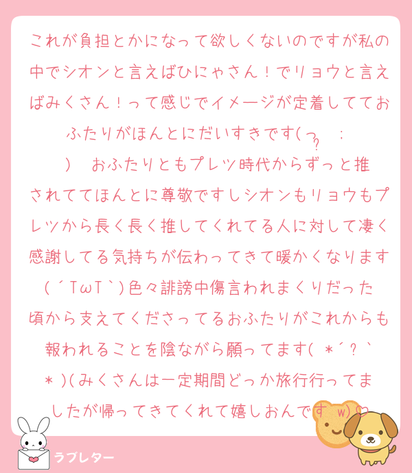 これが負担とかになって欲しくないのですが私の中でシオンと言えばひにゃさん！でリョウと言えばみくさん！って感じでイメージが定着してておふたりがほんとにだいすきです‎(っ ̫ ; ˘ )♡ おふたりともプレツ時代からずっと推されててほんとに尊敬ですしシオンもリョウもプレツから長く長く推してくれてる人に対して凄く感謝してる気持ちが伝わってきて暖かくなります(´TωT｀)色々誹謗中傷言われまくりだった頃から支えてくださってるおふたりがこれからも報われることを陰ながら願ってます( *´꒳`* )(みくさんは一定期間どっか旅行行ってましたが帰ってきてくれて嬉しおんです♡w)
