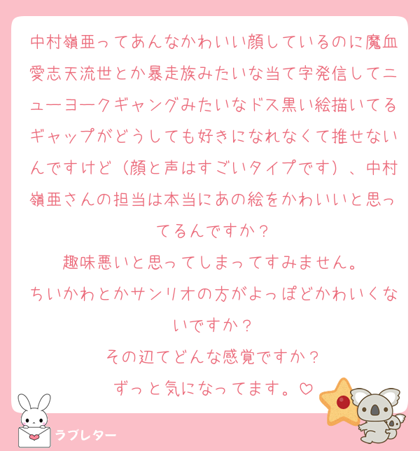 中村嶺亜ってあんなかわいい顔しているのに魔血愛志天流世とか暴走族みたいな当て字発信してニューヨークギャングみたいなドス黒い絵描いてるギャップがどうしても好きになれなくて推せないんですけど（顔と声はすごいタイプです）、中村嶺亜さんの担当は本当にあの絵をかわいいと思ってるんですか？
趣味悪いと思ってしまってすみません。
ちいかわとかサンリオの方がよっぽどかわいくないですか？
その辺てどんな感覚ですか？
ずっと気になってます。