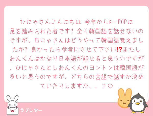 ひにゃさんこんにちは‼️今年からKーPOPに足を踏み入れた者です✨全く韓国語を話せないのですが、日にゃさんはどうやって韓国語覚えましたか⁉️良かったら参考にさせて下さい😻またしおんくんはかなり日本語が話せると思うのですが、ひにゃさんとしおんくんのヨントンは韓国語が多いと思うのですが、どちらの言語で話すか決めていたりしますか、、？