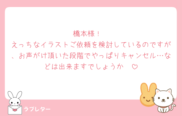 橋本様！
えっちなイラストご依頼を検討しているのですが、お声がけ頂いた段階でやっぱりキャンセル…などは出来ますでしょうか🥲
