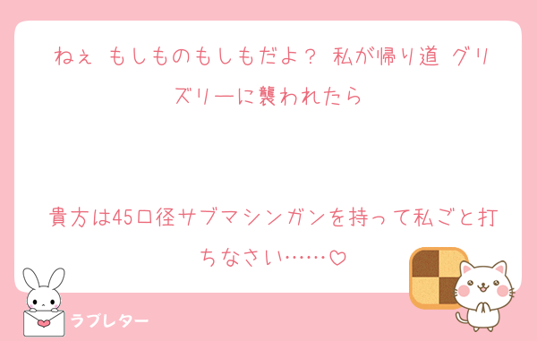 ねぇ♡もしものもしもだよ？♡私が帰り道♡グリズリーに襲われたら♡


貴方は45口径サブマシンガンを持って私ごと打ちなさい……
