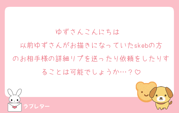 ゆずさんこんにちは☀
以前ゆずさんがお描きになっていたskebの方のお相手様の詳細リプを送ったり依頼をしたりすることは可能でしょうか…？