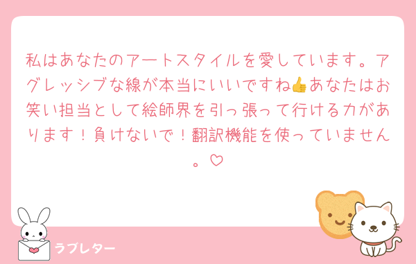 私はあなたのアートスタイルを愛しています。アグレッシブな線が本当にいいですね👍あなたはお笑い担当として絵師界を引っ張って行ける力があります！負けないで！翻訳機能を使っていません。