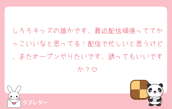 しろろキッズの誰かです、最近配信頑張っててかっこいいなと思ってる！配信で忙しいと思うけど、またオープンやりたいです、誘ってもいいですか？