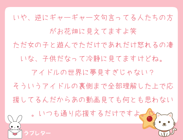 いや、逆にギャーギャー文句言ってる人たちの方がお花畑に見えてますよ笑
ただ女の子と遊んでただけであれだけ怒れるの凄いな、子供だなって冷静に見てますけどね。
アイドルの世界に夢見すぎじゃない？
そういうアイドルの裏側まで全部理解した上で応援してるんだからあの動画見ても何とも思わない。いつも通り応援するだけですよ。