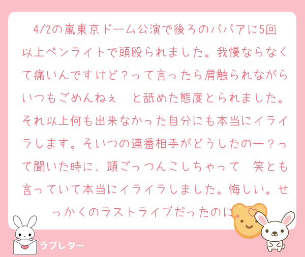 4/2の嵐東京ドーム公演で後ろのババアに5回以上ペンライトで頭殴られました。我慢ならなくて痛いんですけど？って言ったら肩触られながらいつもごめんねぇ〜と舐めた態度とられました。それ以上何も出来なかった自分にも本当にイライラします。そいつの連番相手がどうしたのー？って聞いた時に、頭ごっつんこしちゃって〜笑とも言っていて本当にイライラしました。悔しい。せっかくのラストライブだったのに。
