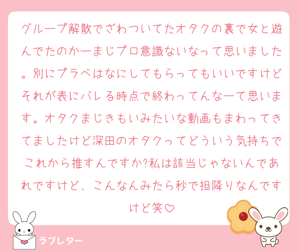 グループ解散でざわついてたオタクの裏で女と遊んでたのかーまじプロ意識ないなって思いました。別にプラベはなにしてもらってもいいですけどそれが表にバレる時点で終わってんなーて思います。オタクまじきもいみたいな動画もまわってきてましたけど深田のオタクってどういう気持ちでこれから推すんですか?私は該当じゃないんであれですけど、こんなんみたら秒で担降りなんですけど笑
