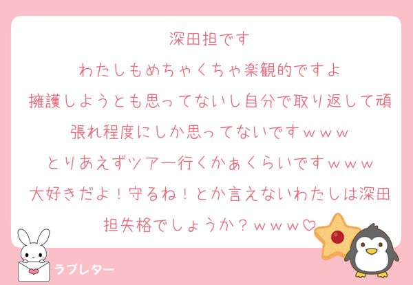深田担です
わたしもめちゃくちゃ楽観的ですよ
擁護しようとも思ってないし自分で取り返して頑張れ程度にしか思ってないですｗｗｗ
とりあえずツアー行くかぁくらいですｗｗｗ
大好きだよ！守るね！とか言えないわたしは深田担失格でしょうか？ｗｗｗ