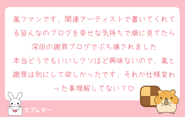 嵐ファンです、関連アーティストで書いてくれてる皆んなのブログを幸せな気持ちで順に見てたら深田の謝罪ブログでぶち壊されました
本当どうでもいいしクソほど興味ないので、嵐と謝罪は別にして欲しかったです、それか仕様変わった事理解してない？